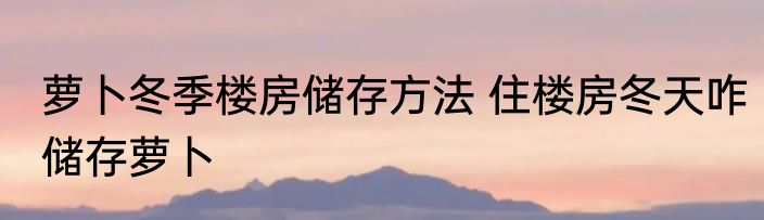 萝卜冬季楼房储存方法 住楼房冬天咋储存萝卜