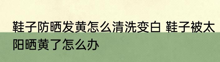 鞋子防晒发黄怎么清洗变白 鞋子被太阳晒黄了怎么办