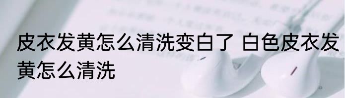 皮衣发黄怎么清洗变白了 白色皮衣发黄怎么清洗