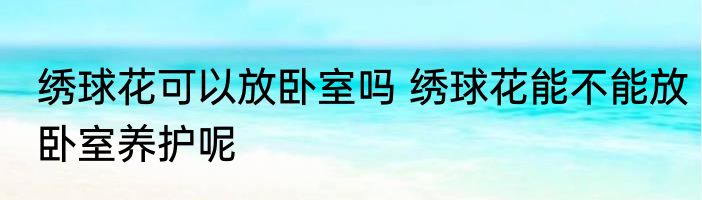 绣球花可以放卧室吗 绣球花能不能放卧室养护呢