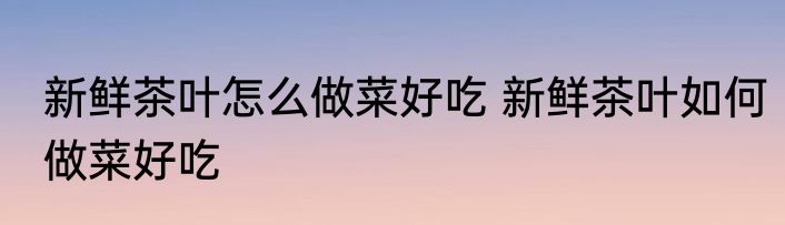 新鲜茶叶怎么做菜好吃 新鲜茶叶如何做菜好吃