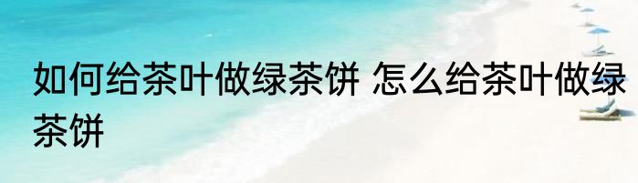 如何给茶叶做绿茶饼 怎么给茶叶做绿茶饼