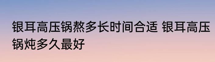 银耳高压锅熬多长时间合适 银耳高压锅炖多久最好