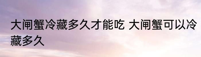 大闸蟹冷藏多久才能吃 大闸蟹可以冷藏多久