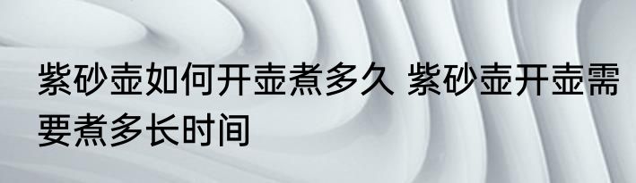 紫砂壶如何开壶煮多久 紫砂壶开壶需要煮多长时间