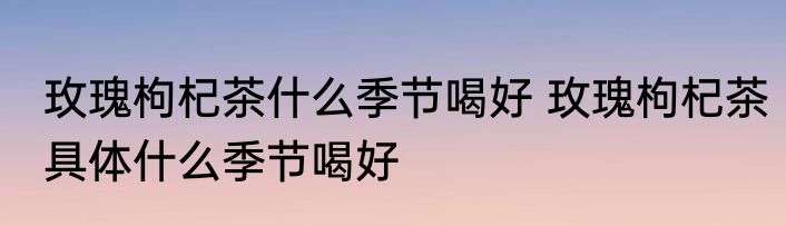 玫瑰枸杞茶什么季节喝好 玫瑰枸杞茶具体什么季节喝好