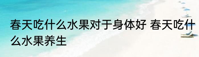 春天吃什么水果对于身体好 春天吃什么水果养生