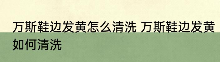 万斯鞋边发黄怎么清洗 万斯鞋边发黄如何清洗