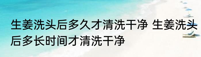 生姜洗头后多久才清洗干净 生姜洗头后多长时间才清洗干净