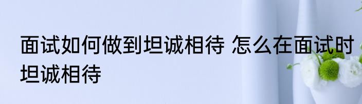 面试如何做到坦诚相待 怎么在面试时坦诚相待