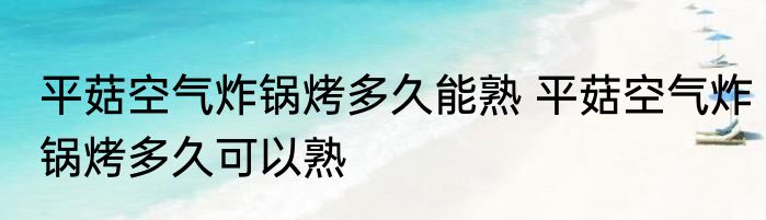 平菇空气炸锅烤多久能熟 平菇空气炸锅烤多久可以熟