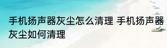 手机扬声器灰尘怎么清理 手机扬声器灰尘如何清理
