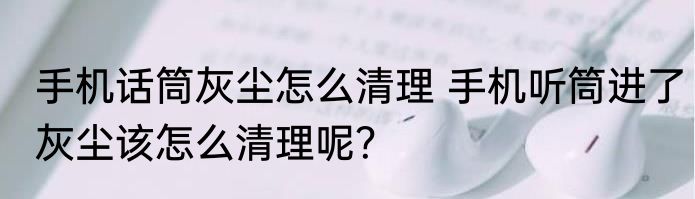 手机话筒灰尘怎么清理 手机听筒进了灰尘该怎么清理呢？
