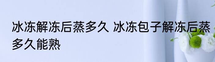 冰冻解冻后蒸多久 冰冻包子解冻后蒸多久能熟