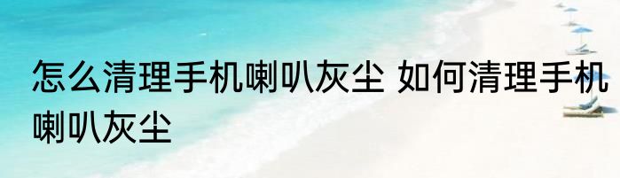 怎么清理手机喇叭灰尘 如何清理手机喇叭灰尘