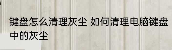 键盘怎么清理灰尘 如何清理电脑键盘中的灰尘