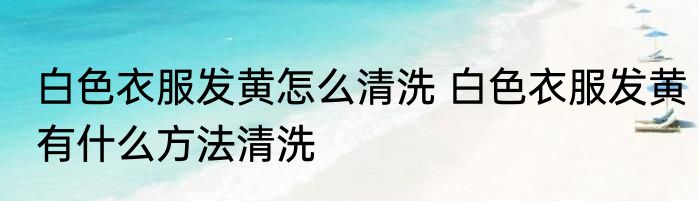 白色衣服发黄怎么清洗 白色衣服发黄有什么方法清洗