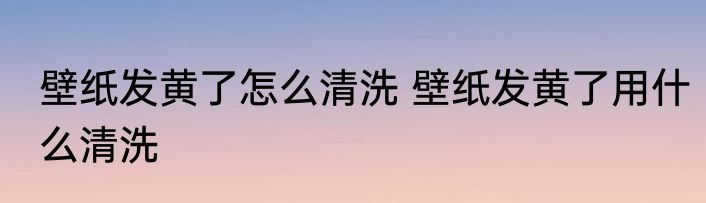 壁纸发黄了怎么清洗 壁纸发黄了用什么清洗