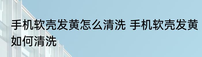 手机软壳发黄怎么清洗 手机软壳发黄如何清洗