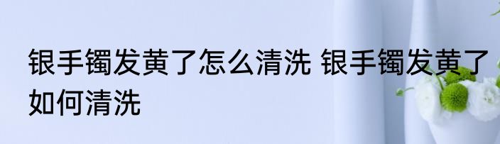 银手镯发黄了怎么清洗 银手镯发黄了如何清洗