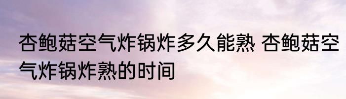 杏鲍菇空气炸锅炸多久能熟 杏鲍菇空气炸锅炸熟的时间