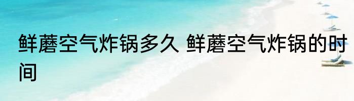鲜蘑空气炸锅多久 鲜蘑空气炸锅的时间