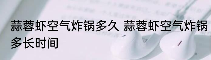 蒜蓉虾空气炸锅多久 蒜蓉虾空气炸锅多长时间