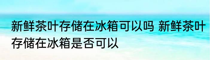 新鲜茶叶存储在冰箱可以吗 新鲜茶叶存储在冰箱是否可以