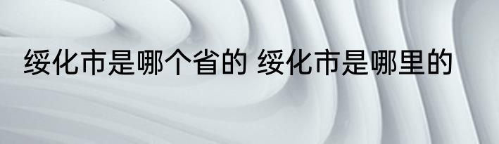 绥化市是哪个省的 绥化市是哪里的