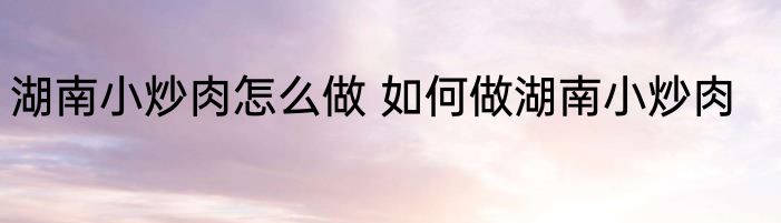 湖南小炒肉怎么做 如何做湖南小炒肉