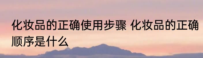 化妆品的正确使用步骤 化妆品的正确顺序是什么