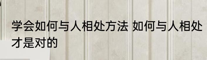 学会如何与人相处方法 如何与人相处才是对的