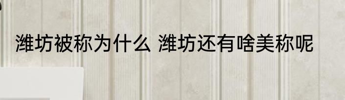 潍坊被称为什么 潍坊还有啥美称呢