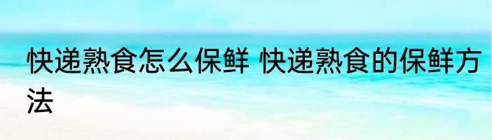 快递熟食怎么保鲜 快递熟食的保鲜方法