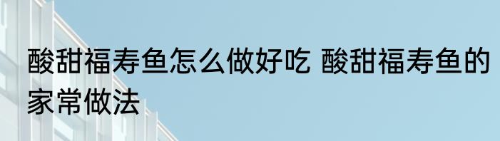 酸甜福寿鱼怎么做好吃 酸甜福寿鱼的家常做法