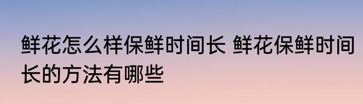 鲜花怎么样保鲜时间长 鲜花保鲜时间长的方法有哪些