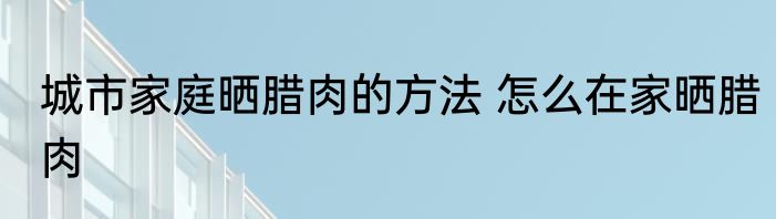 城市家庭晒腊肉的方法 怎么在家晒腊肉