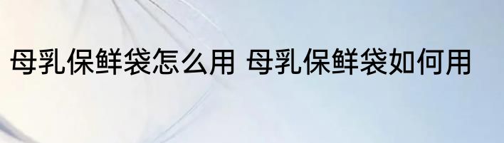 母乳保鲜袋怎么用 母乳保鲜袋如何用