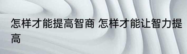 怎样才能提高智商 怎样才能让智力提高