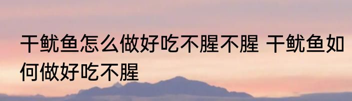 干鱿鱼怎么做好吃不腥不腥 干鱿鱼如何做好吃不腥