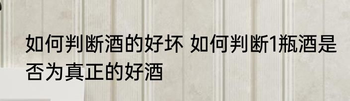 如何判断酒的好坏 如何判断1瓶酒是否为真正的好酒