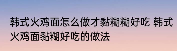 韩式火鸡面怎么做才黏糊糊好吃 韩式火鸡面黏糊好吃的做法