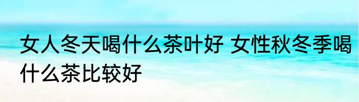女人冬天喝什么茶叶好 女性秋冬季喝什么茶比较好