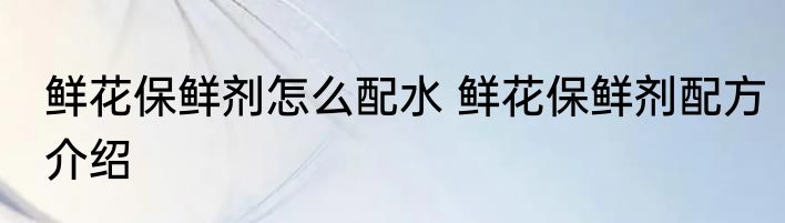 鲜花保鲜剂怎么配水 鲜花保鲜剂配方介绍