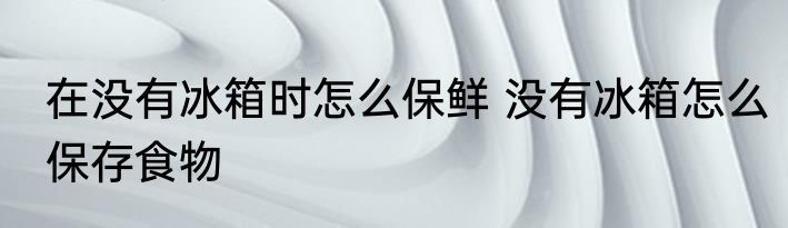 在没有冰箱时怎么保鲜 没有冰箱怎么保存食物