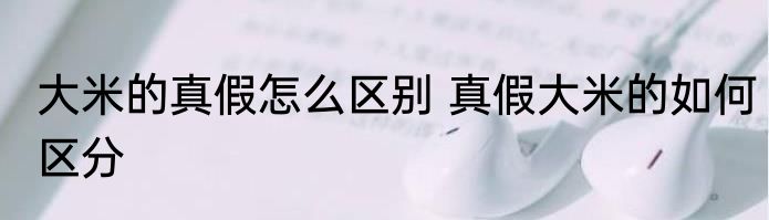 大米的真假怎么区别 真假大米的如何区分