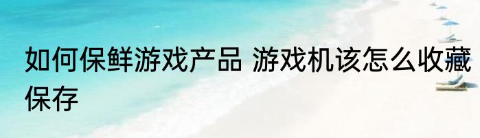 如何保鲜游戏产品 游戏机该怎么收藏保存