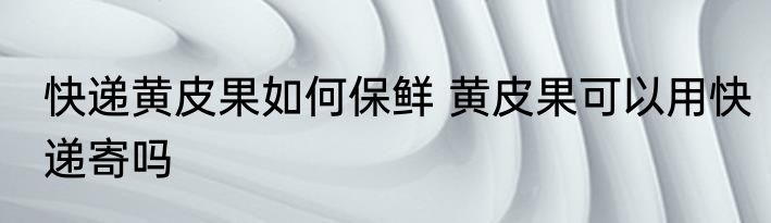 快递黄皮果如何保鲜 黄皮果可以用快递寄吗