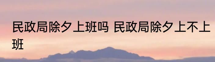 民政局除夕上班吗 民政局除夕上不上班