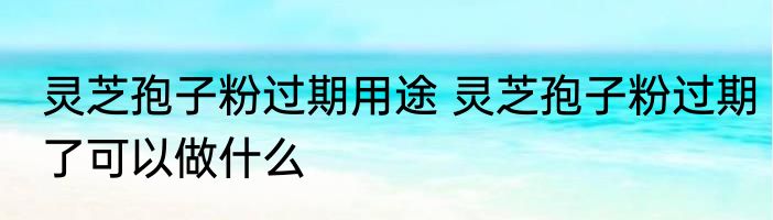 灵芝孢子粉过期用途 灵芝孢子粉过期了可以做什么